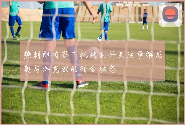 热刺即将签下托纳利并关注萨维尼奥与加克波的转会动态