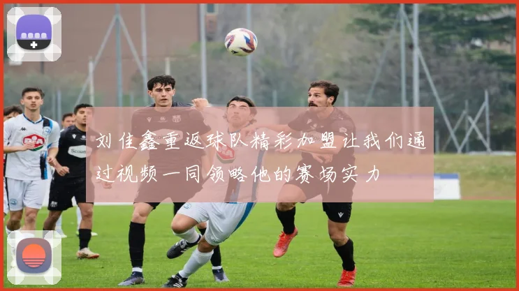 刘佳鑫重返球队精彩加盟让我们通过视频一同领略他的赛场实力